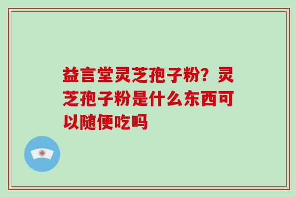 益言堂灵芝孢子粉？灵芝孢子粉是什么东西可以随便吃吗