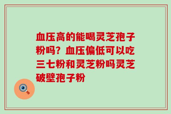 高的能喝灵芝孢子粉吗？偏低可以吃三七粉和灵芝粉吗灵芝破壁孢子粉