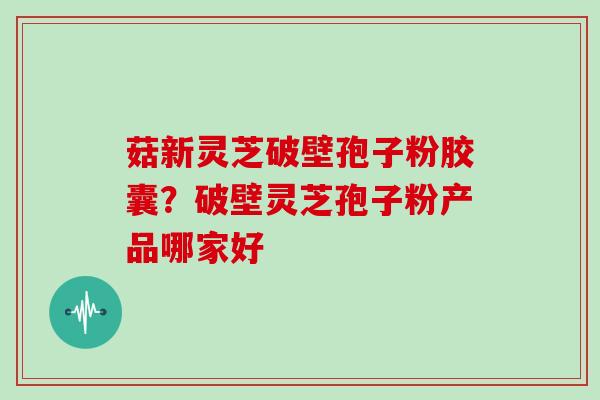 菇新灵芝破壁孢子粉胶囊？破壁灵芝孢子粉产品哪家好