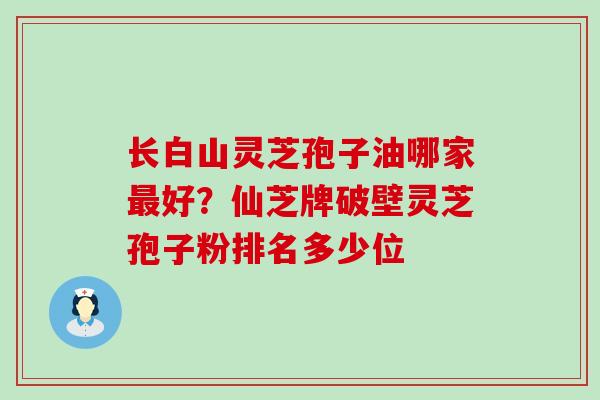 长白山灵芝孢子油哪家好？仙芝牌破壁灵芝孢子粉排名多少位