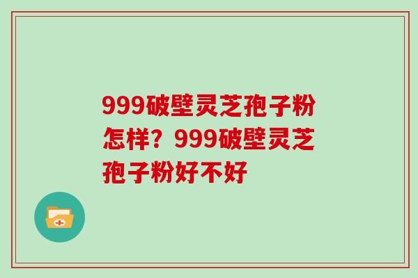 999破壁灵芝孢子粉怎样？999破壁灵芝孢子粉好不好