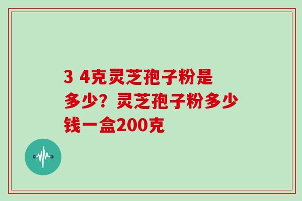 3 4克灵芝孢子粉是多少？灵芝孢子粉多少钱一盒200克