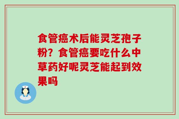 食管术后能灵芝孢子粉？食管要吃什么中草药好呢灵芝能起到效果吗