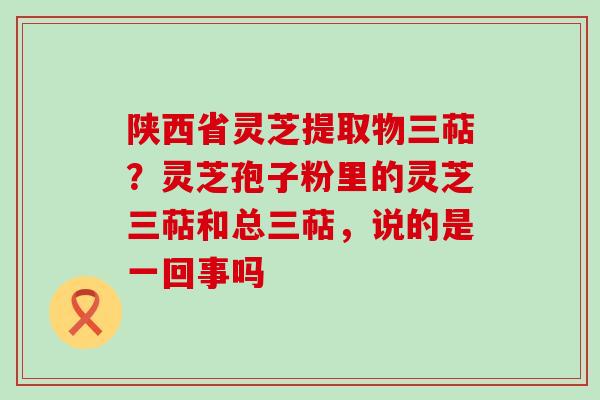 陕西省灵芝提取物三萜？灵芝孢子粉里的灵芝三萜和总三萜，说的是一回事吗