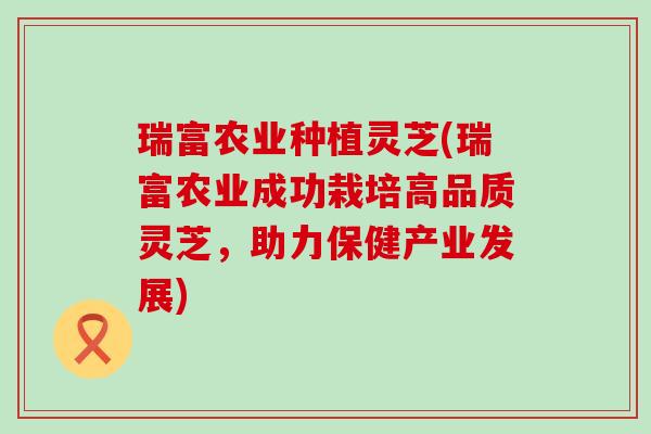 瑞富农业种植灵芝(瑞富农业成功栽培高品质灵芝，助力保健产业发展)