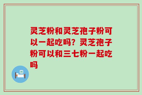 灵芝粉和灵芝孢子粉可以一起吃吗？灵芝孢子粉可以和三七粉一起吃吗