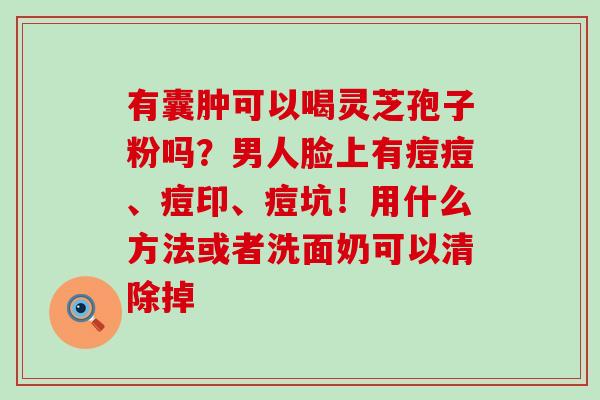 有囊肿可以喝灵芝孢子粉吗？男人脸上有痘痘、痘印、痘坑！用什么方法或者洗面奶可以清除掉