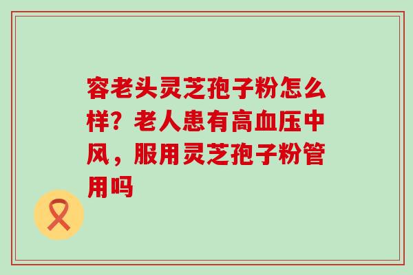 容老头灵芝孢子粉怎么样？老人患有高中风，服用灵芝孢子粉管用吗