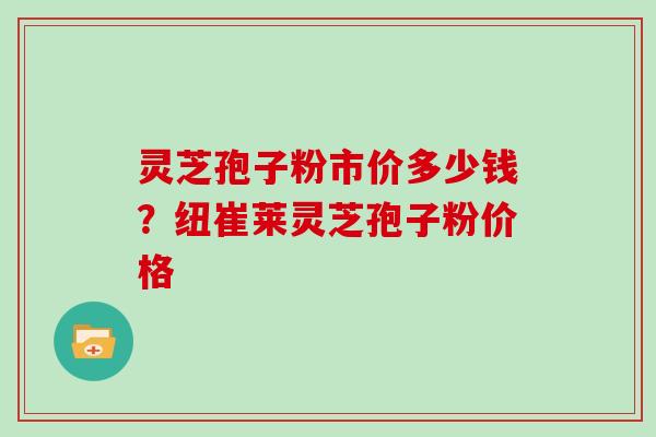 灵芝孢子粉市价多少钱？纽崔莱灵芝孢子粉价格