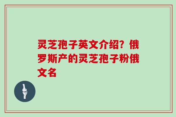 灵芝孢子英文介绍？俄罗斯产的灵芝孢子粉俄文名