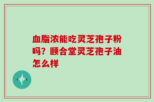 浓能吃灵芝孢子粉吗？颐合堂灵芝孢子油怎么样