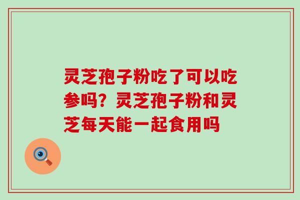 灵芝孢子粉吃了可以吃参吗？灵芝孢子粉和灵芝每天能一起食用吗