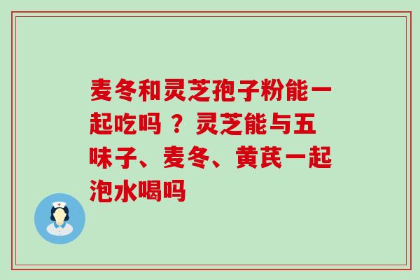 麦冬和灵芝孢子粉能一起吃吗 ？灵芝能与五味子、麦冬、黄芪一起泡水喝吗