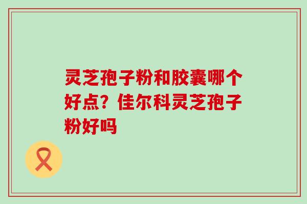 灵芝孢子粉和胶囊哪个好点？佳尔科灵芝孢子粉好吗