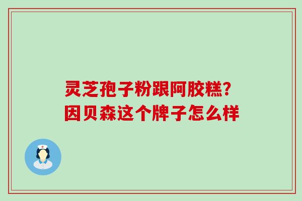 灵芝孢子粉跟阿胶糕？因贝森这个牌子怎么样