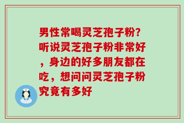 男性常喝灵芝孢子粉？听说灵芝孢子粉非常好，身边的好多朋友都在吃，想问问灵芝孢子粉究竟有多好