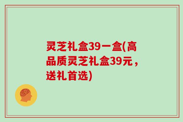 灵芝礼盒39一盒(高品质灵芝礼盒39元，送礼首选)