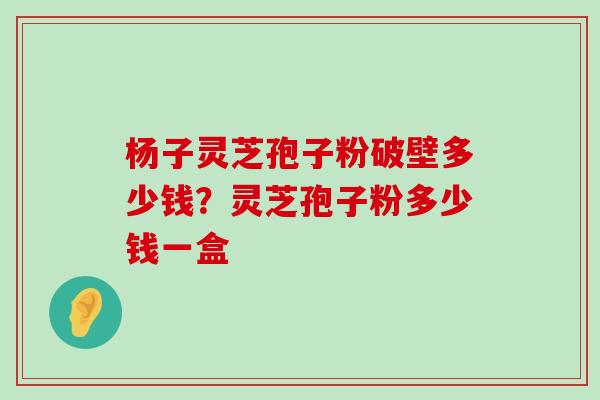 杨子灵芝孢子粉破壁多少钱？灵芝孢子粉多少钱一盒