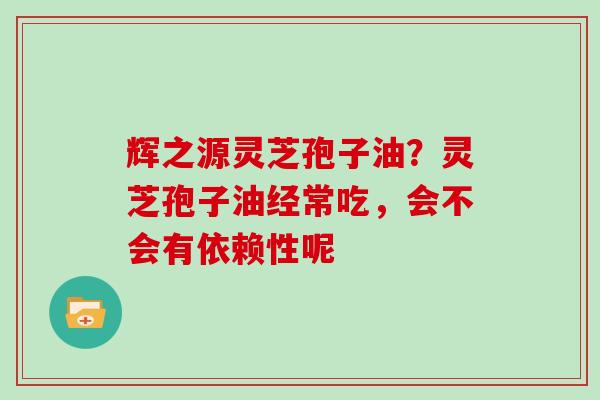 辉之源灵芝孢子油？灵芝孢子油经常吃，会不会有依赖性呢