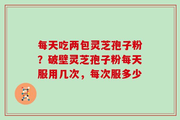 每天吃两包灵芝孢子粉？破壁灵芝孢子粉每天服用几次，每次服多少