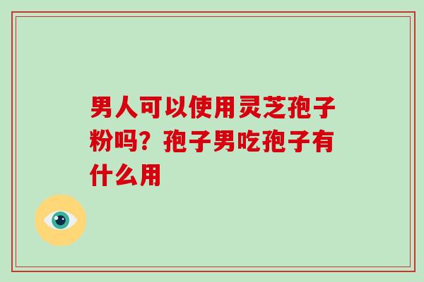 男人可以使用灵芝孢子粉吗？孢子男吃孢子有什么用