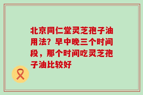 北京同仁堂灵芝孢子油用法？早中晚三个时间段，那个时间吃灵芝孢子油比较好