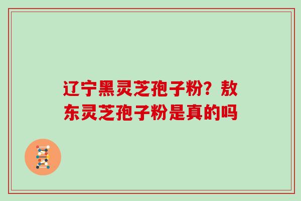 辽宁黑灵芝孢子粉？敖东灵芝孢子粉是真的吗