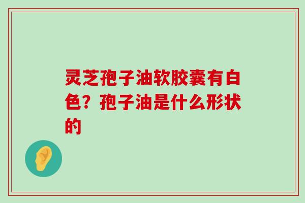 灵芝孢子油软胶囊有白色？孢子油是什么形状的