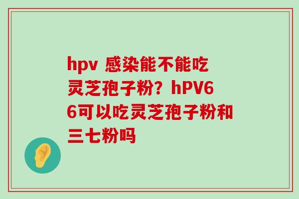 hpv 能不能吃灵芝孢子粉？hPV66可以吃灵芝孢子粉和三七粉吗