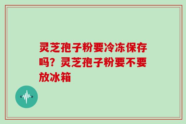 灵芝孢子粉要冷冻保存吗？灵芝孢子粉要不要放冰箱