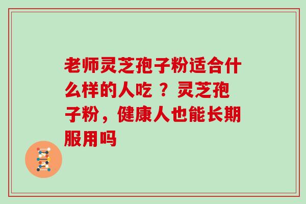 老师灵芝孢子粉适合什么样的人吃 ？灵芝孢子粉，健康人也能长期服用吗