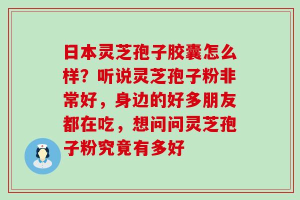 日本灵芝孢子胶囊怎么样？听说灵芝孢子粉非常好，身边的好多朋友都在吃，想问问灵芝孢子粉究竟有多好