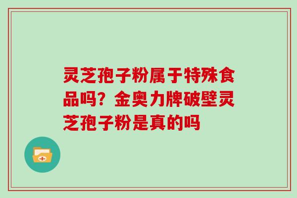 灵芝孢子粉属于特殊食品吗？金奥力牌破壁灵芝孢子粉是真的吗