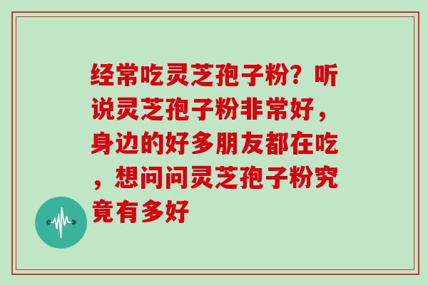 经常吃灵芝孢子粉？听说灵芝孢子粉非常好，身边的好多朋友都在吃，想问问灵芝孢子粉究竟有多好