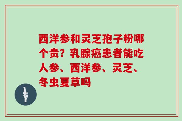 西洋参和灵芝孢子粉哪个贵？乳腺患者能吃人参、西洋参、灵芝、冬虫夏草吗