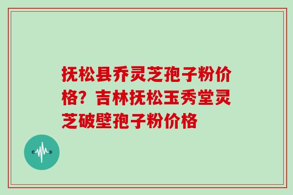 抚松县乔灵芝孢子粉价格？吉林抚松玉秀堂灵芝破壁孢子粉价格