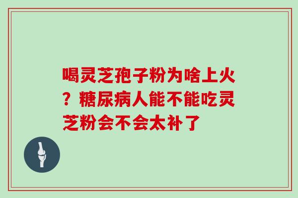 喝灵芝孢子粉为啥上火？人能不能吃灵芝粉会不会太补了