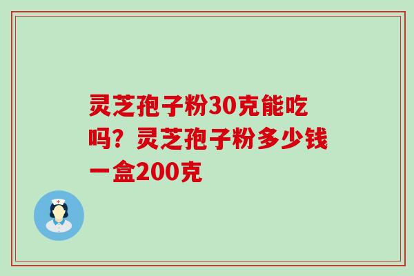 灵芝孢子粉30克能吃吗？灵芝孢子粉多少钱一盒200克