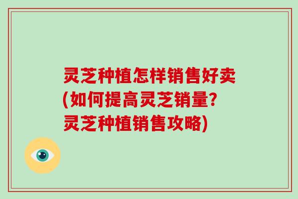 灵芝种植怎样销售好卖(如何提高灵芝销量？灵芝种植销售攻略)