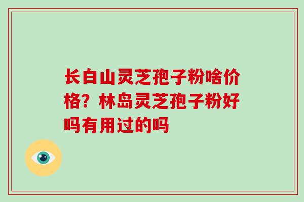 长白山灵芝孢子粉啥价格？林岛灵芝孢子粉好吗有用过的吗