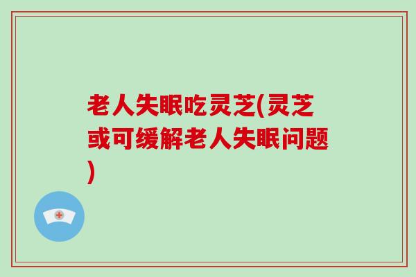 老人吃灵芝(灵芝或可缓解老人问题)