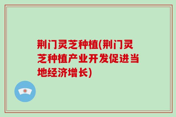 荆门灵芝种植(荆门灵芝种植产业开发促进当地经济增长)