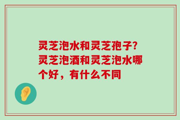 灵芝泡水和灵芝孢子？灵芝泡酒和灵芝泡水哪个好，有什么不同