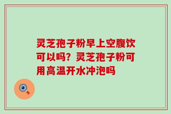 灵芝孢子粉早上空腹饮可以吗？灵芝孢子粉可用高温开水冲泡吗