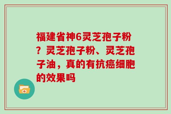 福建省神6灵芝孢子粉？灵芝孢子粉、灵芝孢子油，真的有抗细胞的效果吗