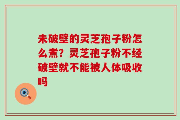 未破壁的灵芝孢子粉怎么煮？灵芝孢子粉不经破壁就不能被人体吸收吗