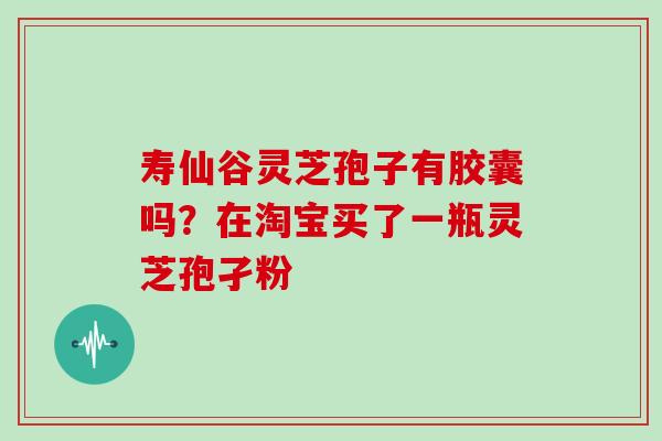 寿仙谷灵芝孢子有胶囊吗？在淘宝买了一瓶灵芝孢孑粉