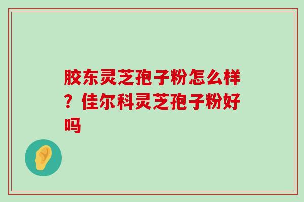 胶东灵芝孢子粉怎么样？佳尔科灵芝孢子粉好吗