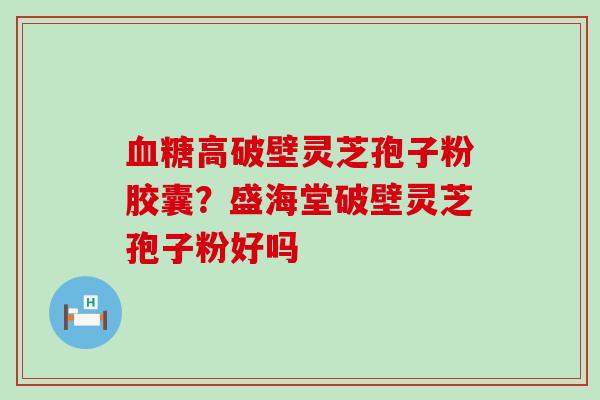 高破壁灵芝孢子粉胶囊？盛海堂破壁灵芝孢子粉好吗