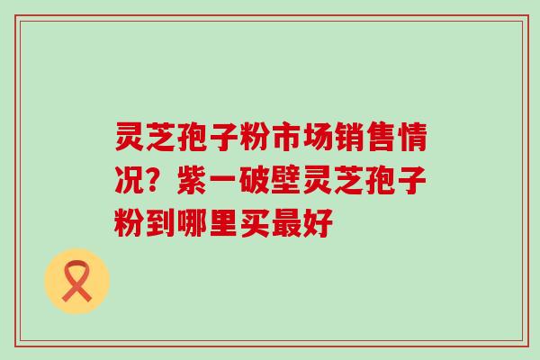 灵芝孢子粉市场销售情况？紫一破壁灵芝孢子粉到哪里买好